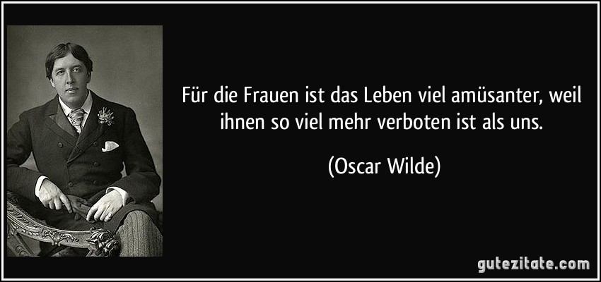 Für die Frauen ist das Leben viel amüsanter, weil ihnen so viel mehr verboten ist als uns. (Oscar Wilde)