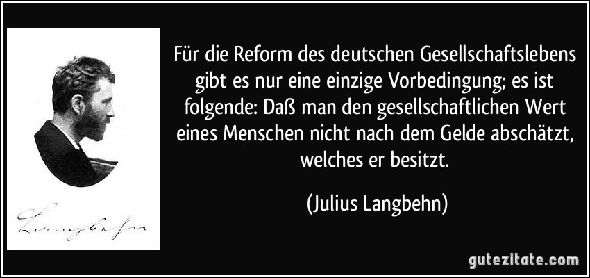 Für die Reform des deutschen Gesellschaftslebens gibt es nur eine einzige Vorbedingung; es ist folgende: Daß man den gesellschaftlichen Wert eines Menschen nicht nach dem Gelde abschätzt, welches er besitzt. (Julius Langbehn)