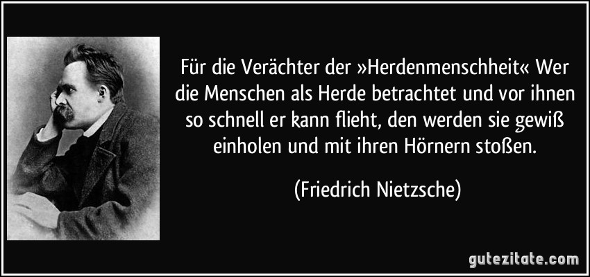 Für die Verächter der »Herdenmenschheit« Wer die Menschen als Herde betrachtet und vor ihnen so schnell er kann flieht, den werden sie gewiß einholen und mit ihren Hörnern stoßen. (Friedrich Nietzsche)