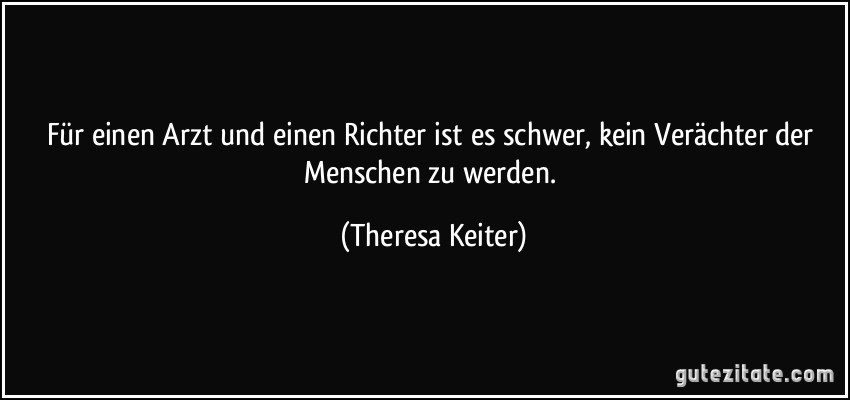 Für einen Arzt und einen Richter ist es schwer, kein Verächter der Menschen zu werden. (Theresa Keiter)