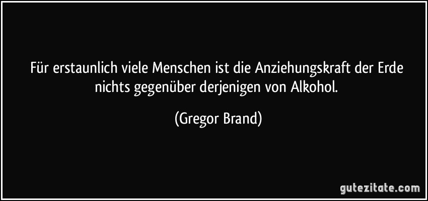 Für erstaunlich viele Menschen ist die Anziehungskraft der Erde nichts gegenüber derjenigen von Alkohol. (Gregor Brand)