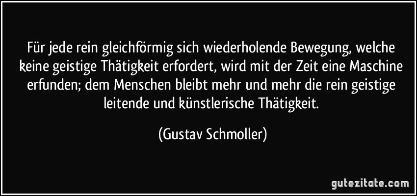 Für jede rein gleichförmig sich wiederholende Bewegung, welche keine geistige Thätigkeit erfordert, wird mit der Zeit eine Maschine erfunden; dem Menschen bleibt mehr und mehr die rein geistige leitende und künstlerische Thätigkeit. (Gustav Schmoller)