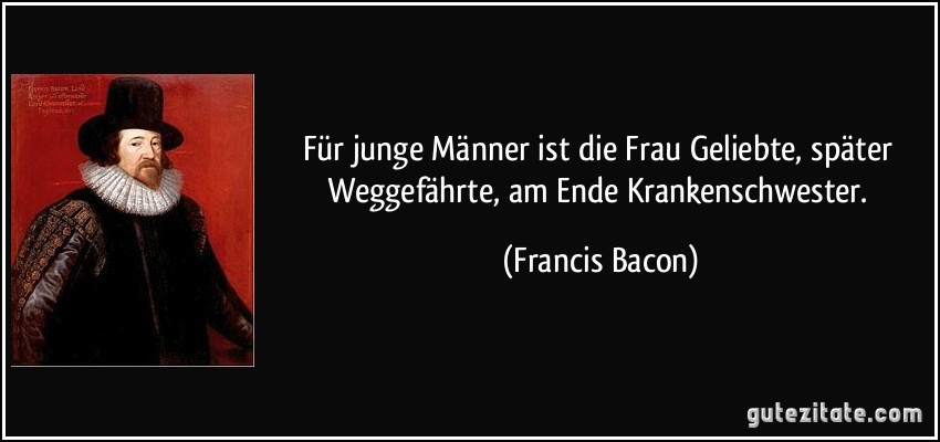 Für junge Männer ist die Frau Geliebte, später Weggefährte, am Ende Krankenschwester. (Francis Bacon)