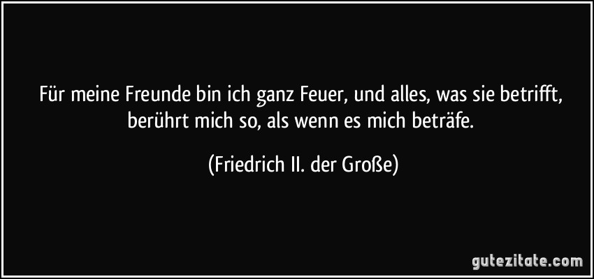 Für meine Freunde bin ich ganz Feuer, und alles, was sie betrifft, berührt mich so, als wenn es mich beträfe. (Friedrich II. der Große)