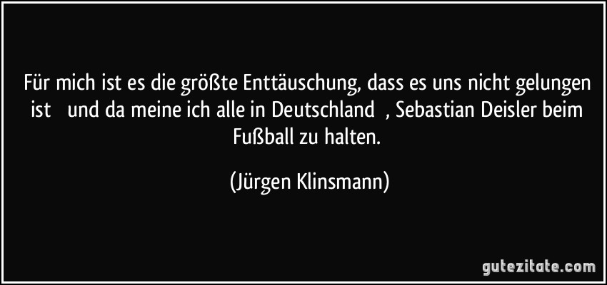 Für mich ist es die größte Enttäuschung, dass es uns nicht gelungen ist  und da meine ich alle in Deutschland , Sebastian Deisler beim Fußball zu halten. (Jürgen Klinsmann)