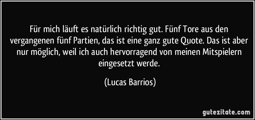 Für mich läuft es natürlich richtig gut. Fünf Tore aus den vergangenen fünf Partien, das ist eine ganz gute Quote. Das ist aber nur möglich, weil ich auch hervorragend von meinen Mitspielern eingesetzt werde. (Lucas Barrios)