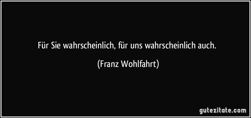 Für Sie wahrscheinlich, für uns wahrscheinlich auch. (Franz Wohlfahrt)