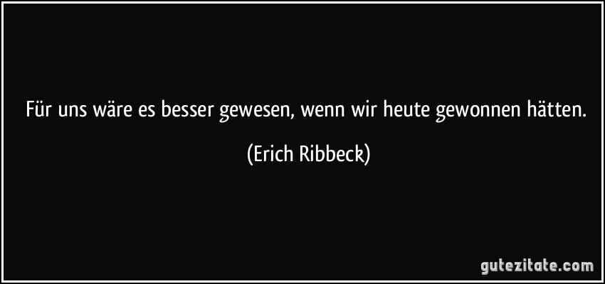 Für uns wäre es besser gewesen, wenn wir heute gewonnen hätten. (Erich Ribbeck)