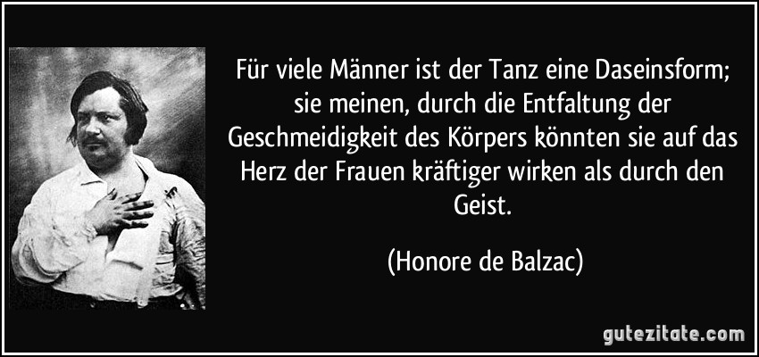 Für viele Männer ist der Tanz eine Daseinsform; sie meinen, durch die Entfaltung der Geschmeidigkeit des Körpers könnten sie auf das Herz der Frauen kräftiger wirken als durch den Geist. (Honore de Balzac)