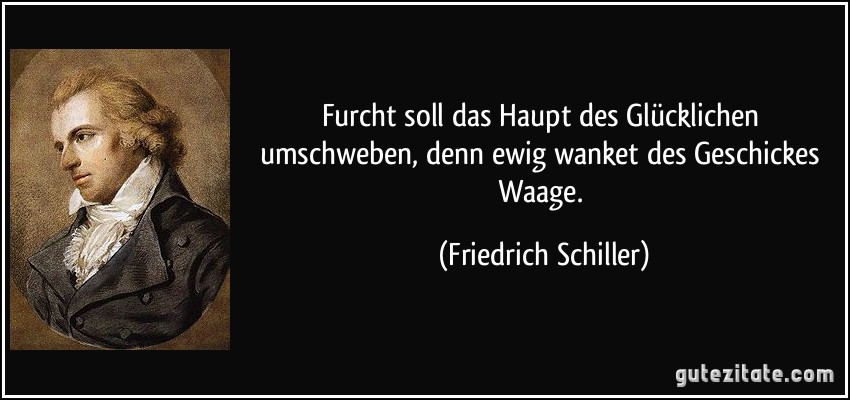 Furcht soll das Haupt des Glücklichen umschweben, denn ewig wanket des Geschickes Waage. (Friedrich Schiller)