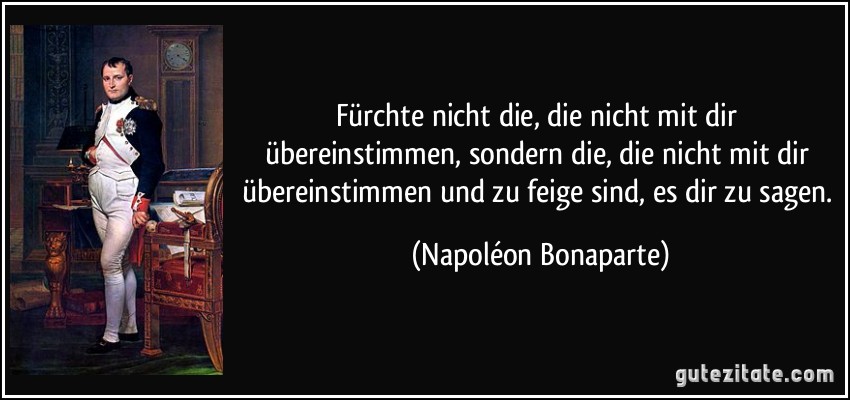 Fürchte nicht die, die nicht mit dir übereinstimmen, sondern die, die nicht mit dir übereinstimmen und zu feige sind, es dir zu sagen. (Napoléon Bonaparte)