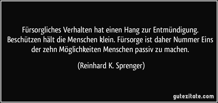 Fürsorgliches Verhalten hat einen Hang zur Entmündigung. Beschützen hält die Menschen klein. Fürsorge ist daher Nummer Eins der zehn Möglichkeiten Menschen passiv zu machen. (Reinhard K. Sprenger)