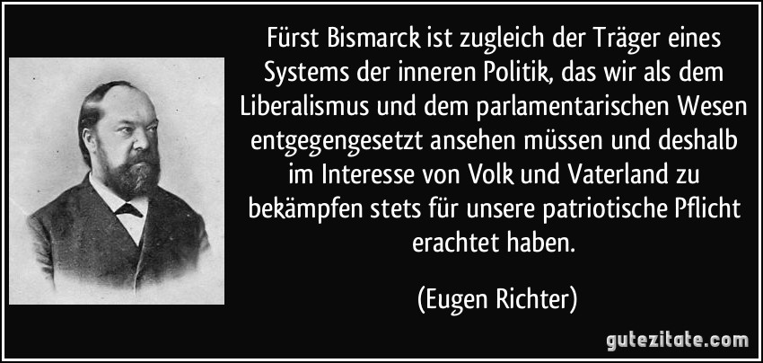 Fürst Bismarck ist zugleich der Träger eines Systems der inneren Politik, das wir als dem Liberalismus und dem parlamentarischen Wesen entgegengesetzt ansehen müssen und deshalb im Interesse von Volk und Vaterland zu bekämpfen stets für unsere patriotische Pflicht erachtet haben. (Eugen Richter)