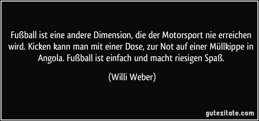 Fußball ist eine andere Dimension, die der Motorsport nie erreichen wird. Kicken kann man mit einer Dose, zur Not auf einer Müllkippe in Angola. Fußball ist einfach und macht riesigen Spaß. (Willi Weber)