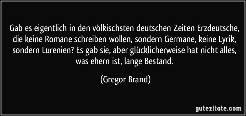 Gab es eigentlich in den völkischsten deutschen Zeiten Erzdeutsche, die keine Romane schreiben wollen, sondern Germane, keine Lyrik, sondern Lurenien? Es gab sie, aber glücklicherweise hat nicht alles, was ehern ist, lange Bestand. (Gregor Brand)