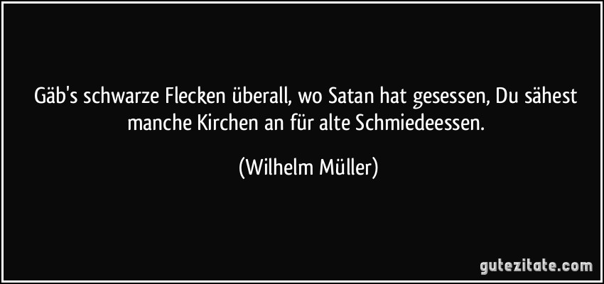 Gäb's schwarze Flecken überall, wo Satan hat gesessen, Du sähest manche Kirchen an für alte Schmiedeessen. (Wilhelm Müller)