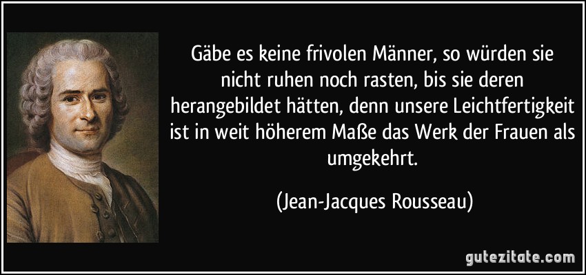 Gäbe es keine frivolen Männer, so würden sie nicht ruhen noch rasten, bis sie deren herangebildet hätten, denn unsere Leichtfertigkeit ist in weit höherem Maße das Werk der Frauen als umgekehrt. (Jean-Jacques Rousseau)