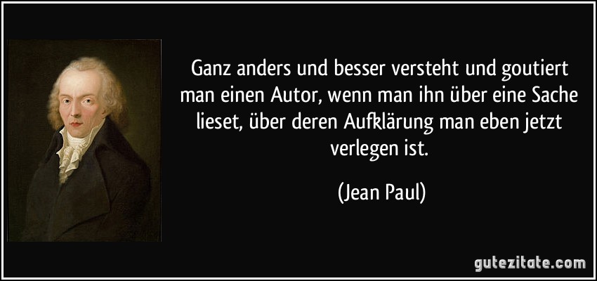 Ganz anders und besser versteht und goutiert man einen Autor, wenn man ihn über eine Sache lieset, über deren Aufklärung man eben jetzt verlegen ist. (Jean Paul)