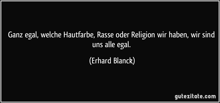 Ganz egal, welche Hautfarbe, Rasse oder Religion wir haben, wir sind uns alle egal. (Erhard Blanck)