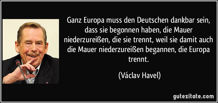 Ganz Europa muss den Deutschen dankbar sein, dass sie begonnen haben, die Mauer niederzureißen, die sie trennt, weil sie damit auch die Mauer niederzureißen begannen, die Europa trennt. (Václav Havel)