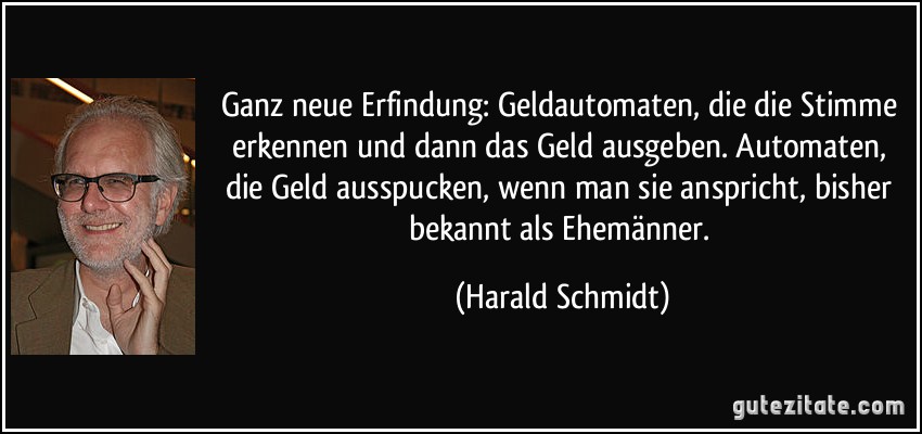 Ganz neue Erfindung: Geldautomaten, die die Stimme erkennen und dann das Geld ausgeben. Automaten, die Geld ausspucken, wenn man sie anspricht, bisher bekannt als Ehemänner. (Harald Schmidt)