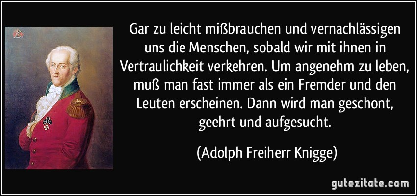 Gar zu leicht mißbrauchen und vernachlässigen uns die Menschen, sobald wir mit ihnen in Vertraulichkeit verkehren. Um angenehm zu leben, muß man fast immer als ein Fremder und den Leuten erscheinen. Dann wird man geschont, geehrt und aufgesucht. (Adolph Freiherr Knigge)