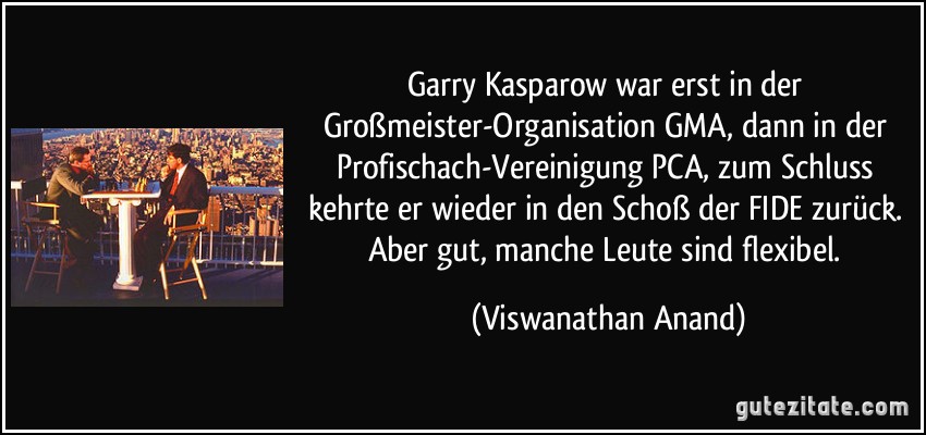 Garry Kasparow war erst in der Großmeister-Organisation GMA, dann in der Profischach-Vereinigung PCA, zum Schluss kehrte er wieder in den Schoß der FIDE zurück. Aber gut, manche Leute sind flexibel. (Viswanathan Anand)