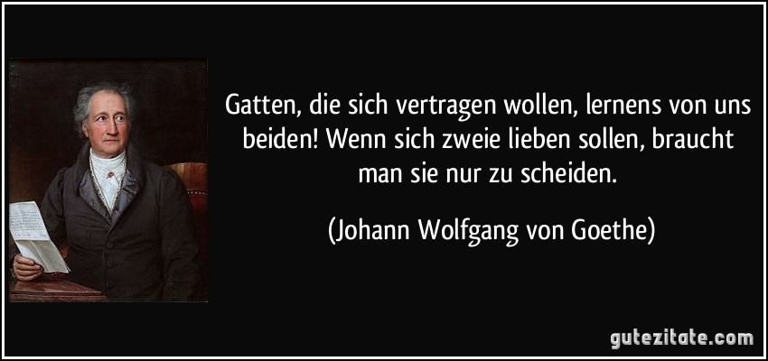 Gatten, die sich vertragen wollen, lernens von uns beiden! Wenn sich zweie lieben sollen, braucht man sie nur zu scheiden. (Johann Wolfgang von Goethe)