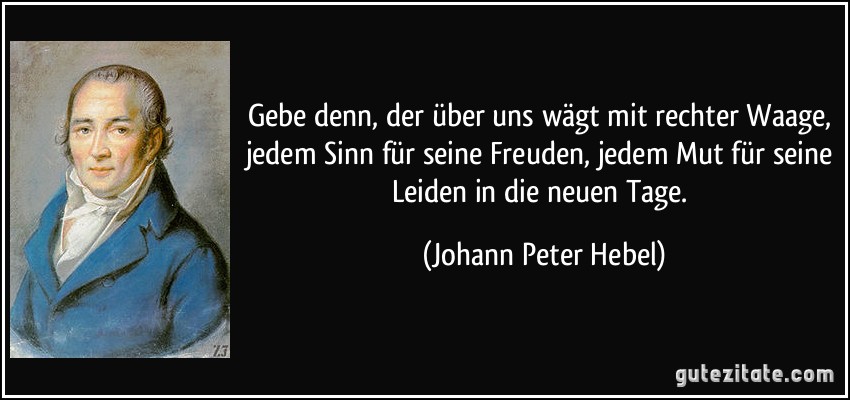 Gebe denn, der über uns wägt mit rechter Waage, jedem Sinn für seine Freuden, jedem Mut für seine Leiden in die neuen Tage. (Johann Peter Hebel)