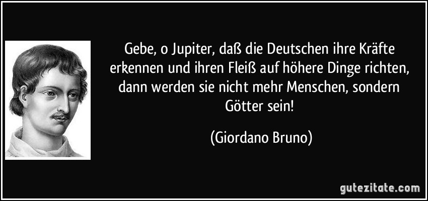 Gebe, o Jupiter, daß die Deutschen ihre Kräfte erkennen und ihren Fleiß auf höhere Dinge richten, dann werden sie nicht mehr Menschen, sondern Götter sein! (Giordano Bruno)