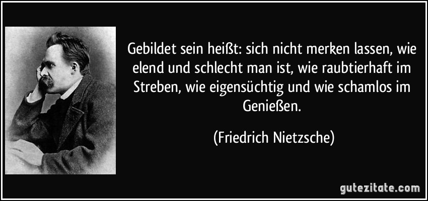 Gebildet sein heißt: sich nicht merken lassen, wie elend und schlecht man ist, wie raubtierhaft im Streben, wie eigensüchtig und wie schamlos im Genießen. (Friedrich Nietzsche)