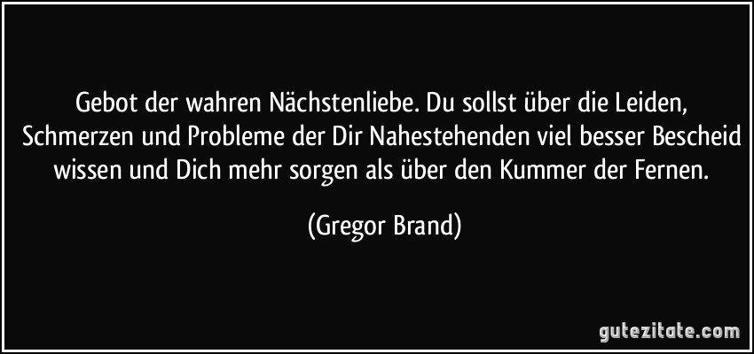 Gebot der wahren Nächstenliebe. Du sollst über die Leiden, Schmerzen und Probleme der Dir Nahestehenden viel besser Bescheid wissen und Dich mehr sorgen als über den Kummer der Fernen. (Gregor Brand)