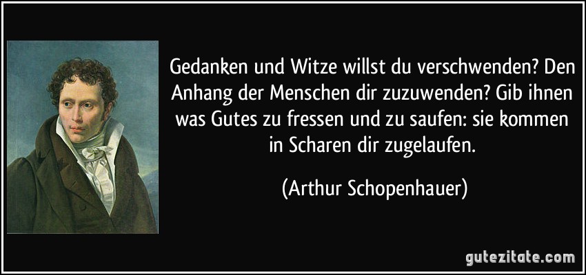 Gedanken und Witze willst du verschwenden? Den Anhang der Menschen dir zuzuwenden? Gib ihnen was Gutes zu fressen und zu saufen: sie kommen in Scharen dir zugelaufen. (Arthur Schopenhauer)