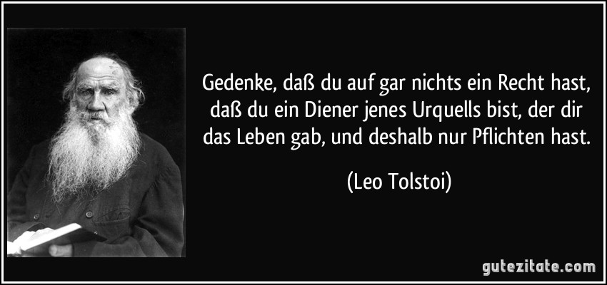 Gedenke, daß du auf gar nichts ein Recht hast, daß du ein Diener jenes Urquells bist, der dir das Leben gab, und deshalb nur Pflichten hast. (Leo Tolstoi)