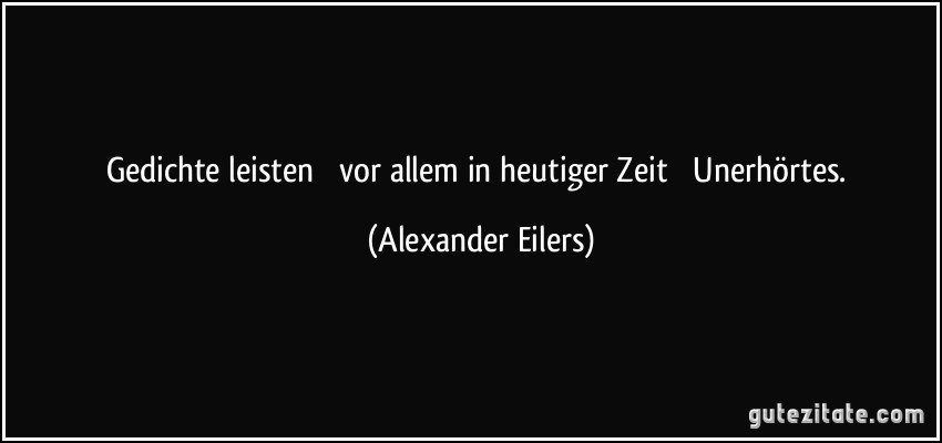 Gedichte leisten  vor allem in heutiger Zeit  Unerhörtes. (Alexander Eilers)