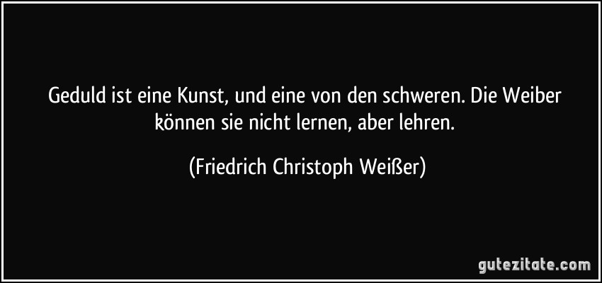 Geduld ist eine Kunst, und eine von den schweren. Die Weiber können sie nicht lernen, aber lehren. (Friedrich Christoph Weißer)