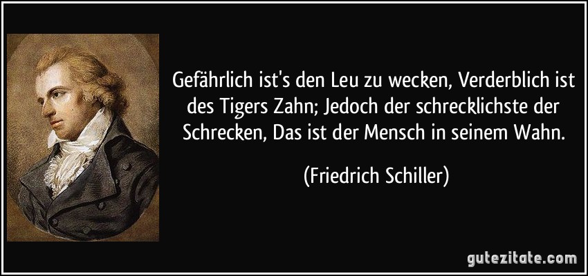 Gefährlich ist's den Leu zu wecken, Verderblich ist des Tigers Zahn; Jedoch der schrecklichste der Schrecken, Das ist der Mensch in seinem Wahn. (Friedrich Schiller)