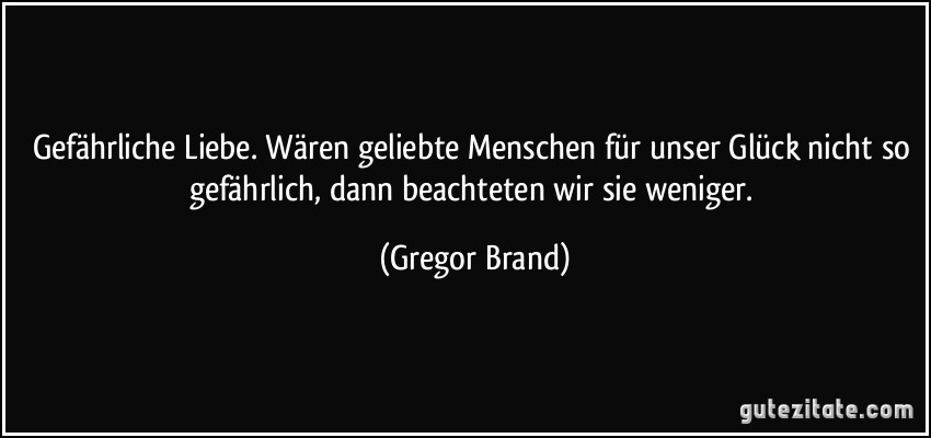 Gefährliche Liebe. Wären geliebte Menschen für unser Glück nicht so gefährlich, dann beachteten wir sie weniger. (Gregor Brand)