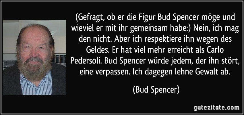 (Gefragt, ob er die Figur Bud Spencer möge und wieviel er mit ihr gemeinsam habe:) Nein, ich mag den nicht. Aber ich respektiere ihn wegen des Geldes. Er hat viel mehr erreicht als Carlo Pedersoli. Bud Spencer würde jedem, der ihn stört, eine verpassen. Ich dagegen lehne Gewalt ab. (Bud Spencer)