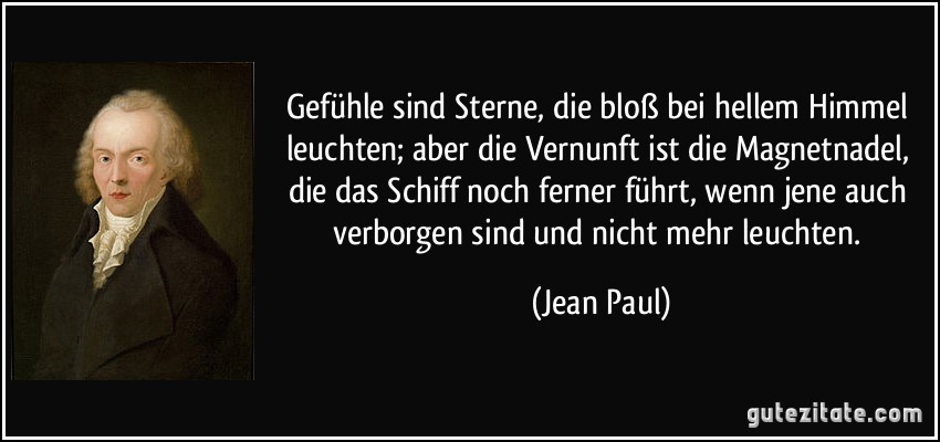 Gefühle sind Sterne, die bloß bei hellem Himmel leuchten; aber die Vernunft ist die Magnetnadel, die das Schiff noch ferner führt, wenn jene auch verborgen sind und nicht mehr leuchten. (Jean Paul)