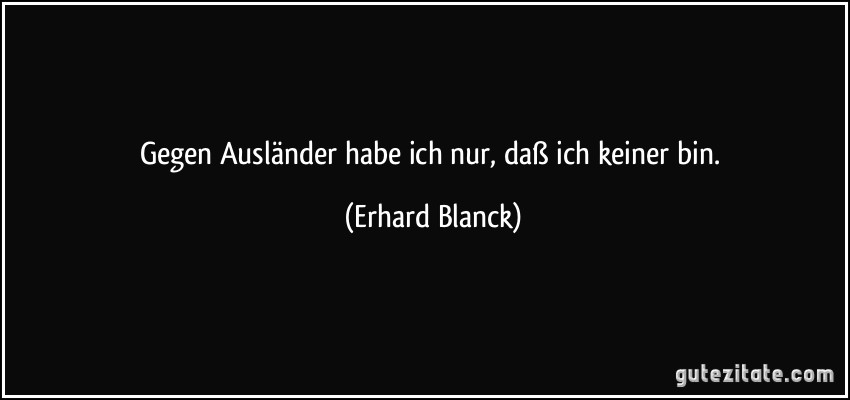 Gegen Ausländer habe ich nur, daß ich keiner bin. (Erhard Blanck)