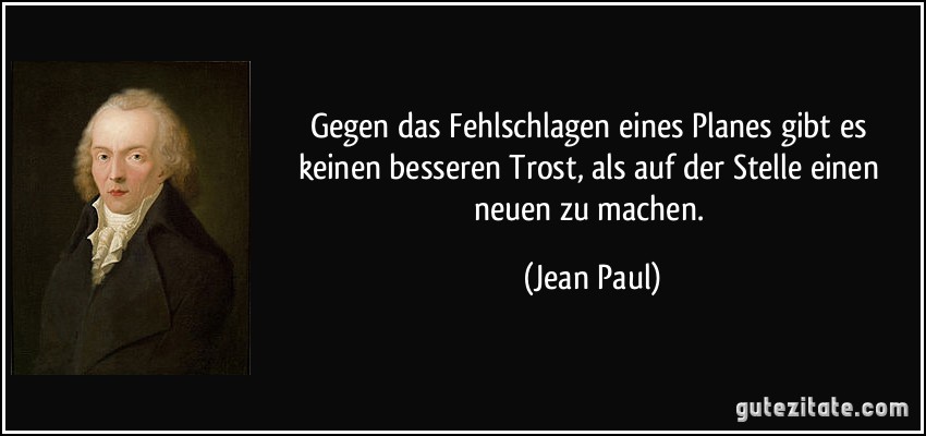 Gegen das Fehlschlagen eines Planes gibt es keinen besseren Trost, als auf der Stelle einen neuen zu machen. (Jean Paul)