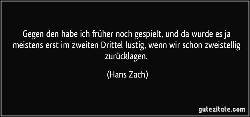 Gegen den habe ich früher noch gespielt, und da wurde es ja meistens erst im zweiten Drittel lustig, wenn wir schon zweistellig zurücklagen. (Hans Zach)