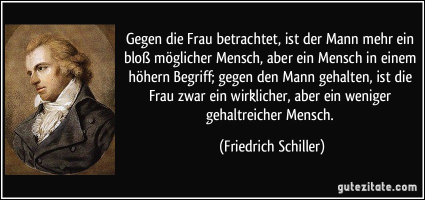 Gegen die Frau betrachtet, ist der Mann mehr ein bloß möglicher Mensch, aber ein Mensch in einem höhern Begriff; gegen den Mann gehalten, ist die Frau zwar ein wirklicher, aber ein weniger gehaltreicher Mensch. (Friedrich Schiller)