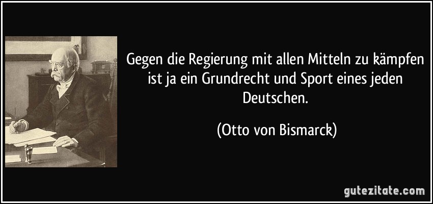 Gegen die Regierung mit allen Mitteln zu kämpfen ist ja ein Grundrecht und Sport eines jeden Deutschen. (Otto von Bismarck)
