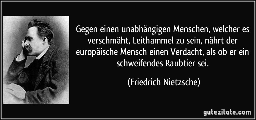 Gegen einen unabhängigen Menschen, welcher es verschmäht, Leithammel zu sein, nährt der europäische Mensch einen Verdacht, als ob er ein schweifendes Raubtier sei. (Friedrich Nietzsche)