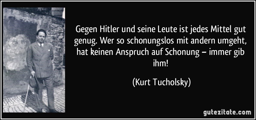 Gegen Hitler und seine Leute ist jedes Mittel gut genug. Wer so schonungslos mit andern umgeht, hat keinen Anspruch auf Schonung – immer gib ihm! (Kurt Tucholsky)