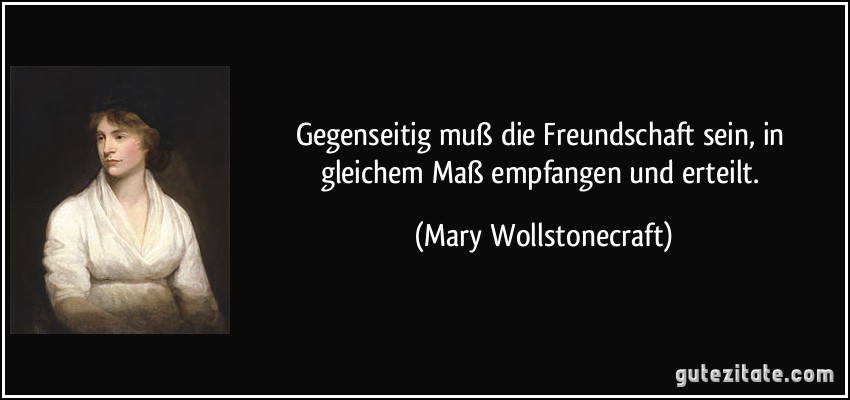 Gegenseitig muß die Freundschaft sein, in gleichem Maß empfangen und erteilt. (Mary Wollstonecraft)