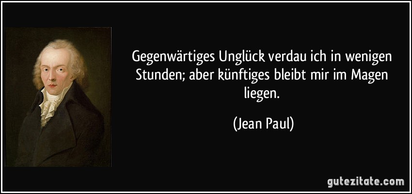 Gegenwärtiges Unglück verdau ich in wenigen Stunden; aber künftiges bleibt mir im Magen liegen. (Jean Paul)