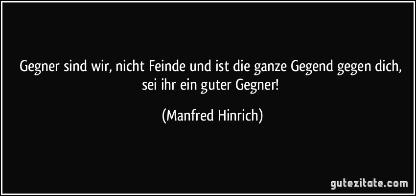 Gegner sind wir, nicht Feinde und ist die ganze Gegend gegen dich, sei ihr ein guter Gegner! (Manfred Hinrich)